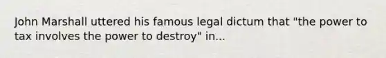 John Marshall uttered his famous legal dictum that "the power to tax involves the power to destroy" in...