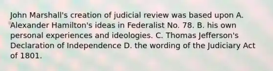 John Marshall's creation of judicial review was based upon A. Alexander Hamilton's ideas in Federalist No. 78. B. his own personal experiences and ideologies. C. Thomas Jefferson's Declaration of Independence D. the wording of the Judiciary Act of 1801.