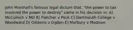 John Marshall's famous legal dictum that, "the power to tax involved the power to destroy" came in his decision in: A) McCulloch v MD B) Fletcher v Peck C) Dartmouth College v Woodward D) Gibbons v Ogden E) Marbury v Madison