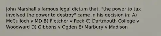 John Marshall's famous legal dictum that, "the power to tax involved the power to destroy" came in his decision in: A) McCulloch v MD B) Fletcher v Peck C) Dartmouth College v Woodward D) Gibbons v Ogden E) Marbury v Madison