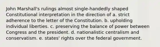 John Marshall's rulings almost single-handedly shaped Constitutional interpretation in the direction of a. strict adherence to the letter of the Constitution. b. upholding individual liberties. c. preserving the balance of power between Congress and the president. d. nationalistic centralism and conservatism. e. states' rights over the federal government.