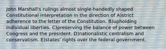 John Marshall's rulings almost single-handedly shaped Constitutional interpretation in the direction of A)strict adherence to the letter of the Constitution. B)upholding individual liberties. C)preserving the balance of power between Congress and the president. D)nationalistic centralism and conservatism. E)states' rights over the federal government.