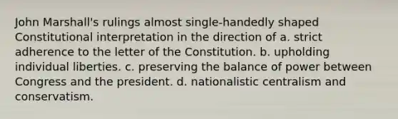 John Marshall's rulings almost single-handedly shaped Constitutional interpretation in the direction of a. strict adherence to the letter of the Constitution. b. upholding individual liberties. c. preserving the balance of power between Congress and the president. d. nationalistic centralism and conservatism.