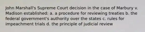 John Marshall's Supreme Court decision in the case of Marbury v. Madison established: a. a procedure for reviewing treaties b. the federal government's authority over the states c. rules for impeachment trials d. the principle of judicial review