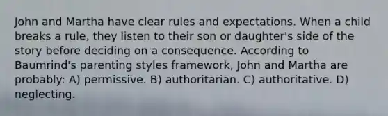 John and Martha have clear rules and expectations. When a child breaks a rule, they listen to their son or daughter's side of the story before deciding on a consequence. According to Baumrind's parenting styles framework, John and Martha are probably: A) permissive. B) authoritarian. C) authoritative. D) neglecting.