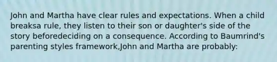 John and Martha have clear rules and expectations. When a child breaksa rule, they listen to their son or daughter's side of the story beforedeciding on a consequence. According to Baumrind's parenting styles framework,John and Martha are probably: