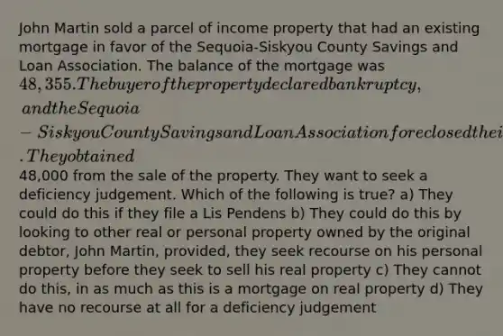 John Martin sold a parcel of income property that had an existing mortgage in favor of the Sequoia-Siskyou County Savings and Loan Association. The balance of the mortgage was 48,355. The buyer of the property declared bankruptcy, and the Sequoia-Siskyou County Savings and Loan Association foreclosed their mortgage. They obtained48,000 from the sale of the property. They want to seek a deficiency judgement. Which of the following is true? a) They could do this if they file a Lis Pendens b) They could do this by looking to other real or personal property owned by the original debtor, John Martin, provided, they seek recourse on his personal property before they seek to sell his real property c) They cannot do this, in as much as this is a mortgage on real property d) They have no recourse at all for a deficiency judgement