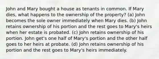 John and Mary bought a house as tenants in common. If Mary dies, what happens to the ownership of the property? (a) John becomes the sole owner immediately when Mary dies. (b) John retains ownership of his portion and the rest goes to Mary's heirs when her estate is probated. (c) John retains ownership of his portion. John get's one half of Mary's portion and the other half goes to her heirs at probate. (d) John retains ownership of his portion and the rest goes to Mary's heirs immediately.