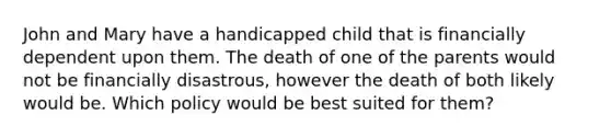 John and Mary have a handicapped child that is financially dependent upon them. The death of one of the parents would not be financially disastrous, however the death of both likely would be. Which policy would be best suited for them?