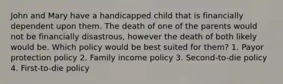 John and Mary have a handicapped child that is financially dependent upon them. The death of one of the parents would not be financially disastrous, however the death of both likely would be. Which policy would be best suited for them? 1. Payor protection policy 2. Family income policy 3. Second-to-die policy 4. First-to-die policy