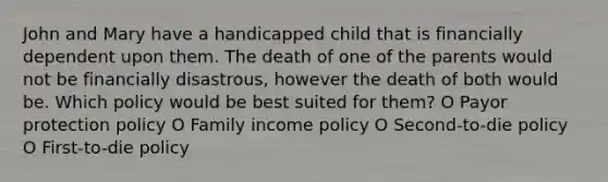 John and Mary have a handicapped child that is financially dependent upon them. The death of one of the parents would not be financially disastrous, however the death of both would be. Which policy would be best suited for them? O Payor protection policy O Family income policy O Second-to-die policy O First-to-die policy