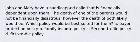 John and Mary have a handicapped child that is financially dependent upon them. The death of one of the parents would not be financially disastrous, however the death of both likely would be. Which policy would be best suited for them? a. payor protection policy b. family income policy c. Second-to-die policy d. first-to-die policy