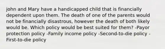 john and Mary have a handicapped child that is financially dependent upon them. The death of one of the parents would not be financially disastrous, however the death of both likely would be. Which policy would be best suited for them? -Payor protection policy -Family income policy -Second-to-die policy -First-to-die policy