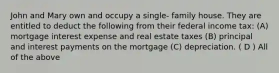 John and Mary own and occupy a single- family house. They are entitled to deduct the following from their federal income tax: (A) mortgage interest expense and real estate taxes (B) principal and interest payments on the mortgage (C) depreciation. ( D ) All of the above