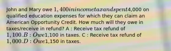 John and Mary owe 1,400 in income tax and spent4,000 on qualified education expenses for which they can claim an American Opportunity Credit. How much will they owe in taxes/receive in refund? A : Receive tax refund of 1,100. B : Owe1,100 in taxes. C : Receive tax refund of 1,000. D : Owe1,150 in taxes.