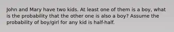 John and Mary have two kids. At least one of them is a boy, what is the probability that the other one is also a boy? Assume the probability of boy/girl for any kid is half-half.