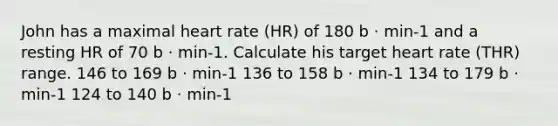 John has a maximal heart rate (HR) of 180 b ⋅ min-1 and a resting HR of 70 b ⋅ min-1. Calculate his target heart rate (THR) range. 146 to 169 b ⋅ min-1 136 to 158 b ⋅ min-1 134 to 179 b ⋅ min-1 124 to 140 b ⋅ min-1