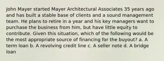 John Mayer started Mayer Architectural Associates 35 years ago and has built a stable base of clients and a sound management team. He plans to retire in a year and his key managers want to purchase the business from him, but have little equity to contribute. Given this situation, which of the following would be the most appropriate source of financing for the buyout? a. A term loan b. A revolving credit line c. A seller note d. A bridge loan