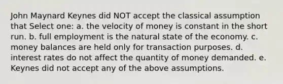 John Maynard Keynes did NOT accept the classical assumption that Select one: a. the velocity of money is constant in the short run. b. full employment is the natural state of the economy. c. money balances are held only for transaction purposes. d. interest rates do not affect the quantity of money demanded. e. Keynes did not accept any of the above assumptions.