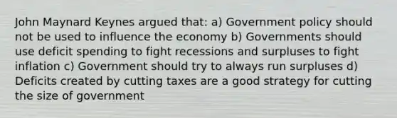 John Maynard Keynes argued that: a) Government policy should not be used to influence the economy b) Governments should use deficit spending to fight recessions and surpluses to fight inflation c) Government should try to always run surpluses d) Deficits created by cutting taxes are a good strategy for cutting the size of government