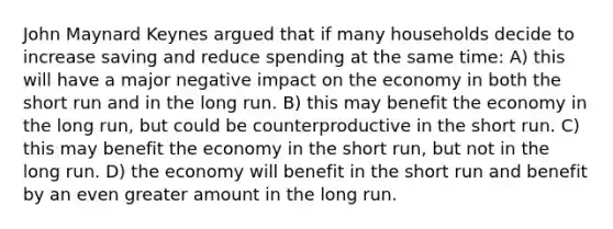 John Maynard Keynes argued that if many households decide to increase saving and reduce spending at the same time: A) this will have a major negative impact on the economy in both the short run and in the long run. B) this may benefit the economy in the long run, but could be counterproductive in the short run. C) this may benefit the economy in the short run, but not in the long run. D) the economy will benefit in the short run and benefit by an even greater amount in the long run.