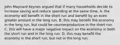 John Maynard Keynes argued that if many households decide to increase saving and reduce spending at the same time, A. the economy will benefit in the short run and benefit by an even greater amount in the long run. B. this may benefit the economy in the long run, but could be counterproductive in the short run. C. this will have a major negative impact on the economy in both the short run and in the long run. D. this may benefit the economy in the short run, but not in the long run.