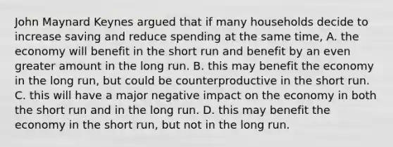 John Maynard Keynes argued that if many households decide to increase saving and reduce spending at the same time, A. the economy will benefit in the short run and benefit by an even greater amount in the long run. B. this may benefit the economy in the long run, but could be counterproductive in the short run. C. this will have a major negative impact on the economy in both the short run and in the long run. D. this may benefit the economy in the short run, but not in the long run.