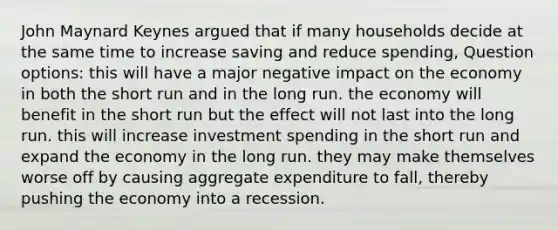 John Maynard Keynes argued that if many households decide at the same time to increase saving and reduce spending, Question options: this will have a major negative impact on the economy in both the short run and in the long run. the economy will benefit in the short run but the effect will not last into the long run. this will increase investment spending in the short run and expand the economy in the long run. they may make themselves worse off by causing aggregate expenditure to fall, thereby pushing the economy into a recession.