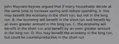 John Maynard Keynes argued that if many households decide at the same time to increase saving and reduce spending, A. this may benefit the economy in the short run, but not in the long run. B. the economy will benefit in the short run and benefit by an even greater amount in the long run. C. the economy will benefit in the short run and benefit by an even greater amount in the long run. D. this may benefit the economy in the long run, but could be counterproductive in the short run