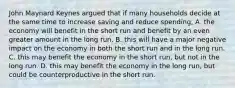 John Maynard Keynes argued that if many households decide at the same time to increase saving and reduce​ spending, A. the economy will benefit in the short run and benefit by an even greater amount in the long run. B. this will have a major negative impact on the economy in both the short run and in the long run. C. this may benefit the economy in the short​ run, but not in the long run. D. this may benefit the economy in the long​ run, but could be counterproductive in the short run.