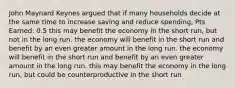 John Maynard Keynes argued that if many households decide at the same time to increase saving and reduce spending, Pts Earned: 0.5 this may benefit the economy in the short run, but not in the long run. the economy will benefit in the short run and benefit by an even greater amount in the long run. the economy will benefit in the short run and benefit by an even greater amount in the long run. this may benefit the economy in the long run, but could be counterproductive in the short run