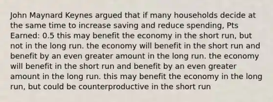 John Maynard Keynes argued that if many households decide at the same time to increase saving and reduce spending, Pts Earned: 0.5 this may benefit the economy in the short run, but not in the long run. the economy will benefit in the short run and benefit by an even greater amount in the long run. the economy will benefit in the short run and benefit by an even greater amount in the long run. this may benefit the economy in the long run, but could be counterproductive in the short run