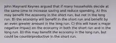 John Maynard Keynes argued that if many households decide at the same time to increase saving and reduce spending, A) this may benefit the economy in the short run, but not in the long run. B) the economy will benefit in the short run and benefit by an even greater amount in the long run. C) this will have a major negative impact on the economy in both the short run and in the long run. D) this may benefit the economy in the long run, but could be counterproductive in the short run.