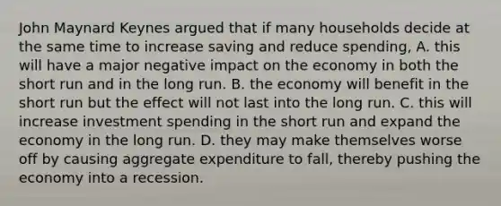 John Maynard Keynes argued that if many households decide at the same time to increase saving and reduce spending, A. this will have a major negative impact on the economy in both the short run and in the long run. B. the economy will benefit in the short run but the effect will not last into the long run. C. this will increase investment spending in the short run and expand the economy in the long run. D. they may make themselves worse off by causing aggregate expenditure to fall, thereby pushing the economy into a recession.