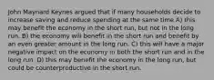 John Maynard Keynes argued that if many households decide to increase saving and reduce spending at the same time A) this may benefit the economy in the short run, but not in the long run. B) the economy will benefit in the short run and benefit by an even greater amount in the long run. C) this will have a major negative impact on the economy in both the short run and in the long run. D) this may benefit the economy in the long run, but could be counterproductive in the short run.