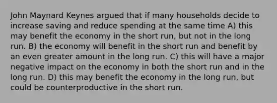 John Maynard Keynes argued that if many households decide to increase saving and reduce spending at the same time A) this may benefit the economy in the short run, but not in the long run. B) the economy will benefit in the short run and benefit by an even greater amount in the long run. C) this will have a major negative impact on the economy in both the short run and in the long run. D) this may benefit the economy in the long run, but could be counterproductive in the short run.