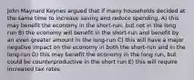 John Maynard Keynes argued that if many households decided at the same time to increase saving and reduce spending, A) this may benefit the economy in the short-run, but not in the long run B) the economy will benefit in the short-run and benefit by an even greater amount in the long-run C) this will have a major negative impact on the economy in both the short-run and in the long-run D) this may benefit the economy in the long run, but could be counterproductive in the short run E) this will require increased tax rates