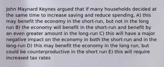 John Maynard Keynes argued that if many households decided at the same time to increase saving and reduce spending, A) this may benefit the economy in the short-run, but not in the long run B) the economy will benefit in the short-run and benefit by an even greater amount in the long-run C) this will have a major negative impact on the economy in both the short-run and in the long-run D) this may benefit the economy in the long run, but could be counterproductive in the short run E) this will require increased tax rates