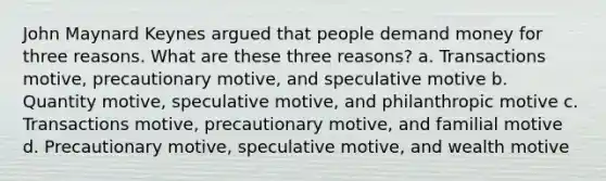 John Maynard Keynes argued that people demand money for three reasons. What are these three reasons? a. Transactions motive, precautionary motive, and speculative motive b. Quantity motive, speculative motive, and philanthropic motive c. Transactions motive, precautionary motive, and familial motive d. Precautionary motive, speculative motive, and wealth motive