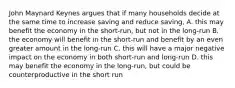 John Maynard Keynes argues that if many households decide at the same time to increase saving and reduce saving, A. this may benefit the economy in the short-run, but not in the long-run B. the economy will benefit in the short-run and benefit by an even greater amount in the long-run C. this will have a major negative impact on the economy in both short-run and long-run D. this may benefit the economy in the long-run, but could be counterproductive in the short run