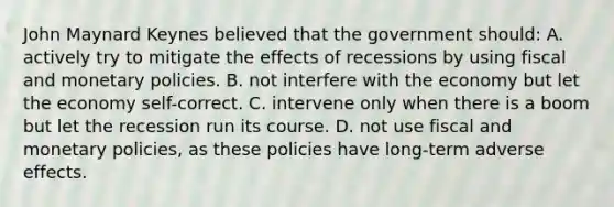 John Maynard Keynes believed that the government should: A. actively try to mitigate the effects of recessions by using fiscal and monetary policies. B. not interfere with the economy but let the economy self-correct. C. intervene only when there is a boom but let the recession run its course. D. not use fiscal and monetary policies, as these policies have long-term adverse effects.