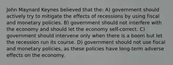 John Maynard Keynes believed that the: A) government should actively try to mitigate the effects of recessions by using fiscal and monetary policies. B) government should not interfere with the economy and should let the economy self-correct. C) government should intervene only when there is a boom but let the recession run its course. D) government should not use fiscal and monetary policies, as these policies have long-term adverse effects on the economy.