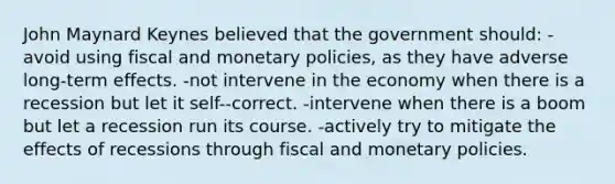 John Maynard Keynes believed that the government should: -avoid using fiscal and monetary policies, as they have adverse long-term effects. -not intervene in the economy when there is a recession but let it self--correct. -intervene when there is a boom but let a recession run its course. -actively try to mitigate the effects of recessions through fiscal and monetary policies.