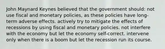 John Maynard Keynes believed that the government should: not use fiscal and monetary policies, as these policies have long-term adverse effects. actively try to mitigate the effects of recessions by using fiscal and monetary policies. not interfere with the economy but let the economy self-correct. intervene only when there is a boom but let the recession run its course.