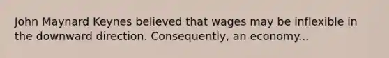 John Maynard Keynes believed that wages may be inflexible in the downward direction. Consequently, an economy...