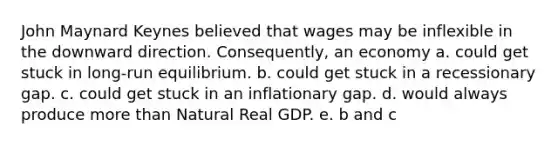 John Maynard Keynes believed that wages may be inflexible in the downward direction. Consequently, an economy a. could get stuck in long-run equilibrium. b. could get stuck in a recessionary gap. c. could get stuck in an inflationary gap. d. would always produce more than Natural Real GDP. e. b and c