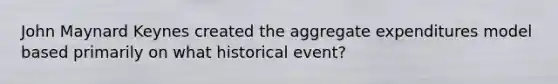 John Maynard Keynes created the aggregate expenditures model based primarily on what historical event?