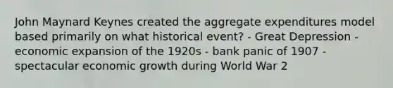 John Maynard Keynes created the aggregate expenditures model based primarily on what historical event? - Great Depression - economic expansion of the 1920s - bank panic of 1907 - spectacular economic growth during World War 2