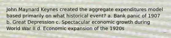 John Maynard Keynes created the aggregate expenditures model based primarily on what historical event? a. Bank panic of 1907 b. Great Depression c. Spectacular economic growth during World War II d. Economic expansion of the 1920s