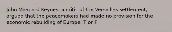 John Maynard Keynes, a critic of the Versailles settlement, argued that the peacemakers had made no provision for the economic rebuilding of Europe. T or F.